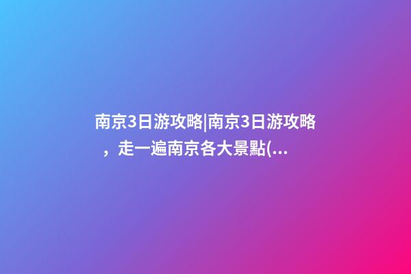 南京3日游攻略|南京3日游攻略，走一遍南京各大景點(diǎn)